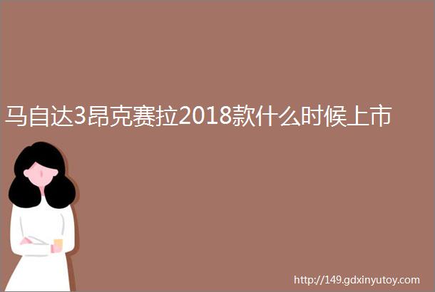 马自达3昂克赛拉2018款什么时候上市