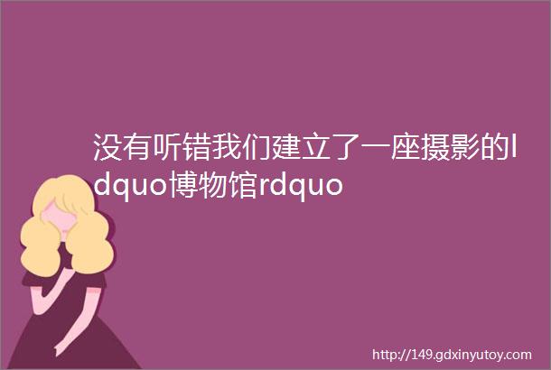 没有听错我们建立了一座摄影的ldquo博物馆rdquo