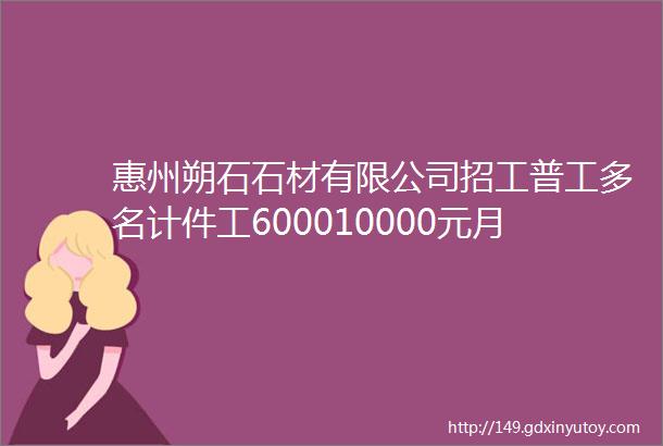 惠州朔石石材有限公司招工普工多名计件工600010000元月计时工14元小时加班21元周六日28元临时工17元一小时