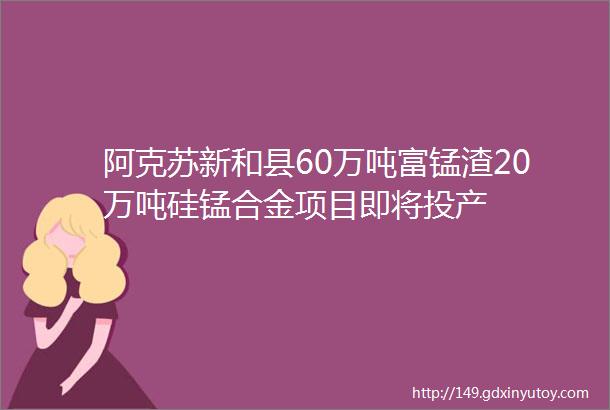 阿克苏新和县60万吨富锰渣20万吨硅锰合金项目即将投产