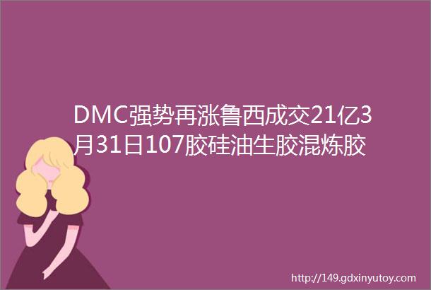 DMC强势再涨鲁西成交21亿3月31日107胶硅油生胶混炼胶报价速看