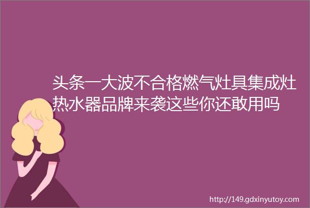 头条一大波不合格燃气灶具集成灶热水器品牌来袭这些你还敢用吗