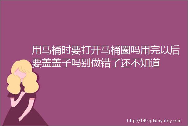 用马桶时要打开马桶圈吗用完以后要盖盖子吗别做错了还不知道