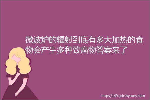 微波炉的辐射到底有多大加热的食物会产生多种致癌物答案来了