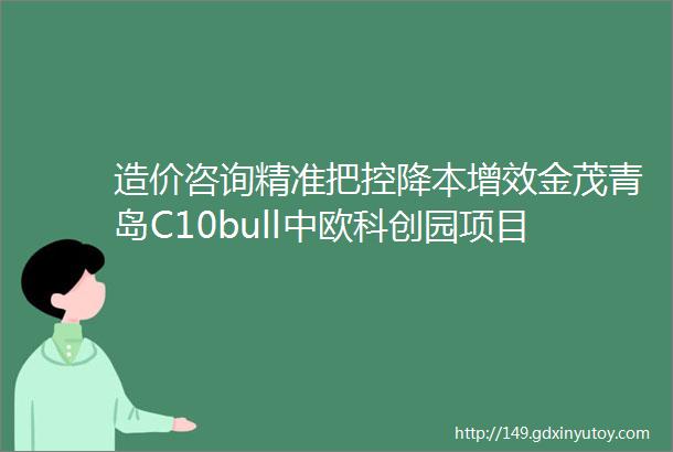 造价咨询精准把控降本增效金茂青岛C10bull中欧科创园项目