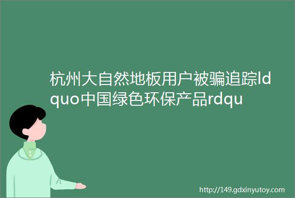 杭州大自然地板用户被骗追踪ldquo中国绿色环保产品rdquo究竟是啥来头