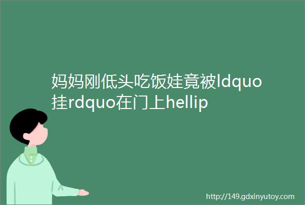 妈妈刚低头吃饭娃竟被ldquo挂rdquo在门上helliphellip这些ldquo夺命rdquo家具必须了解┃关注