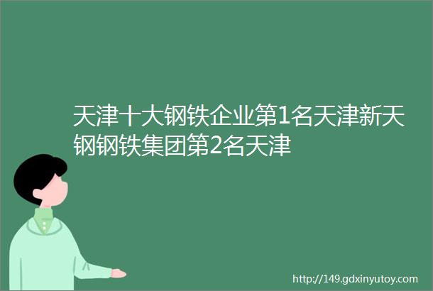 天津十大钢铁企业第1名天津新天钢钢铁集团第2名天津