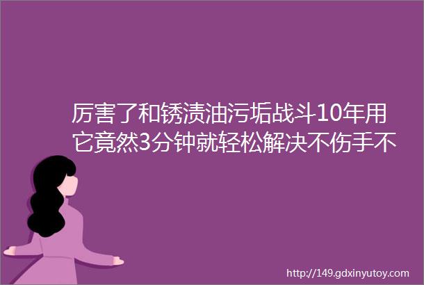 厉害了和锈渍油污垢战斗10年用它竟然3分钟就轻松解决不伤手不刺鼻