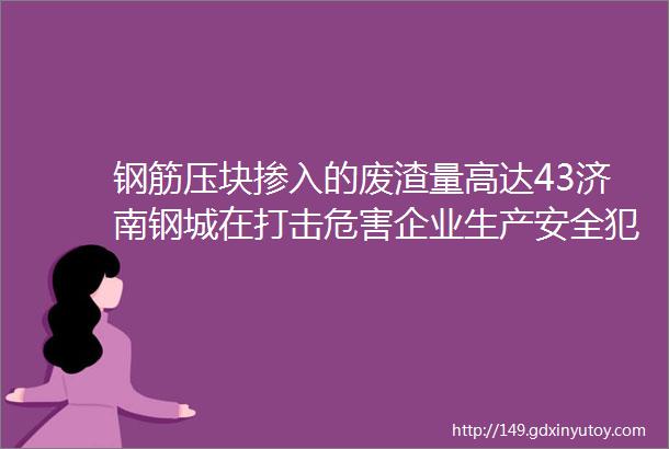 钢筋压块掺入的废渣量高达43济南钢城在打击危害企业生产安全犯罪同时帮助企业堵漏建制