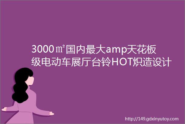 3000㎡国内最大amp天花板级电动车展厅台铃HOT炽造设计