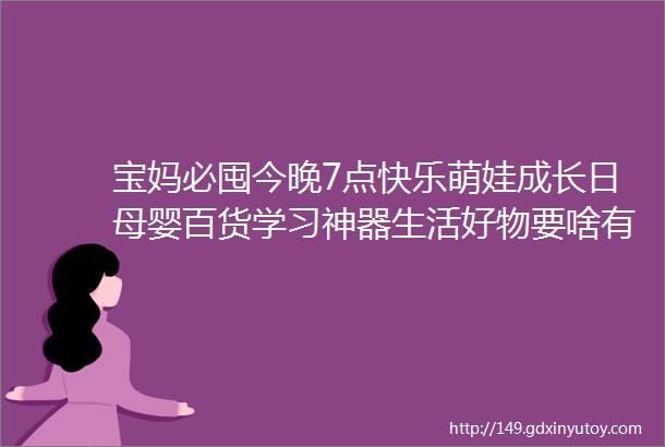 宝妈必囤今晚7点快乐萌娃成长日母婴百货学习神器生活好物要啥有啥抢到手软