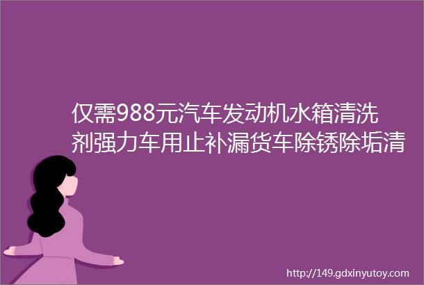 仅需988元汽车发动机水箱清洗剂强力车用止补漏货车除锈除垢清洁堵漏剂高温