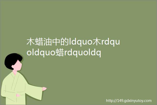 木蜡油中的ldquo木rdquoldquo蜡rdquoldquo油rdquo是什么东西你了解不