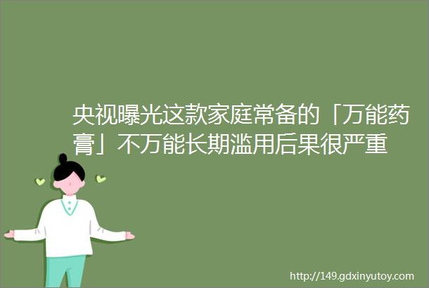 央视曝光这款家庭常备的「万能药膏」不万能长期滥用后果很严重