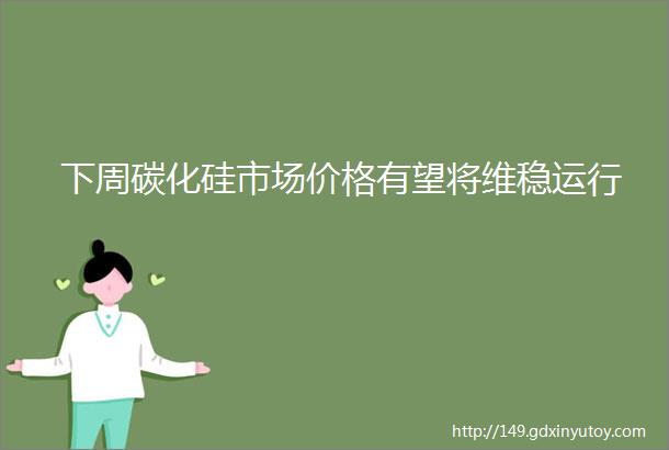 下周碳化硅市场价格有望将维稳运行