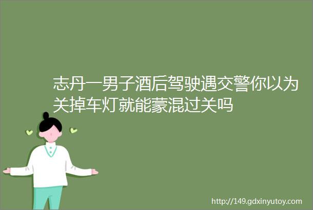 志丹一男子酒后驾驶遇交警你以为关掉车灯就能蒙混过关吗