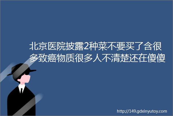 北京医院披露2种菜不要买了含很多致癌物质很多人不清楚还在傻傻花钱买