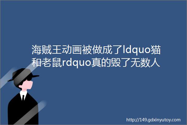 海贼王动画被做成了ldquo猫和老鼠rdquo真的毁了无数人的情怀吗