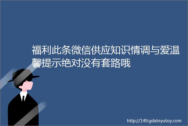 福利此条微信供应知识情调与爱温馨提示绝对没有套路哦