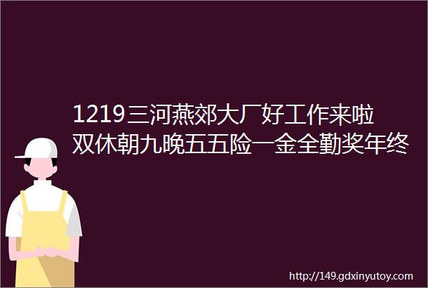 1219三河燕郊大厂好工作来啦双休朝九晚五五险一金全勤奖年终奖补助旅游