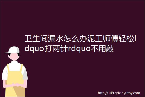 卫生间漏水怎么办泥工师傅轻松ldquo打两针rdquo不用敲一块地板砖