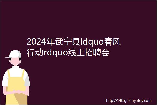 2024年武宁县ldquo春风行动rdquo线上招聘会