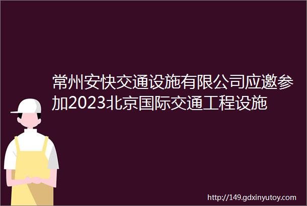 常州安快交通设施有限公司应邀参加2023北京国际交通工程设施展览会