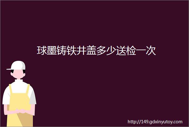 球墨铸铁井盖多少送检一次