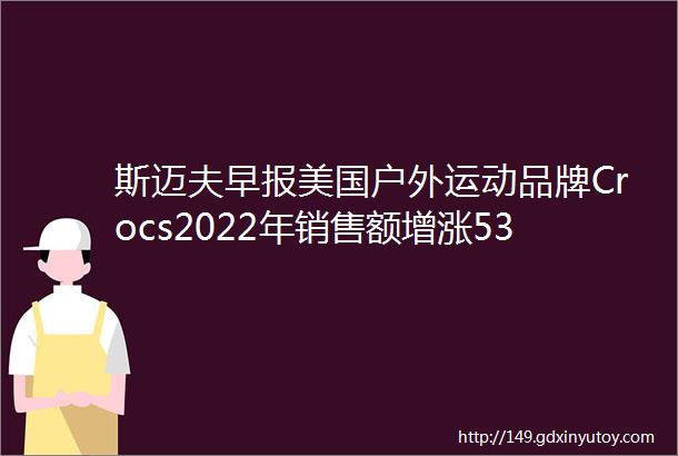 斯迈夫早报美国户外运动品牌Crocs2022年销售额增涨537上海四部门发文推进体育公园建设