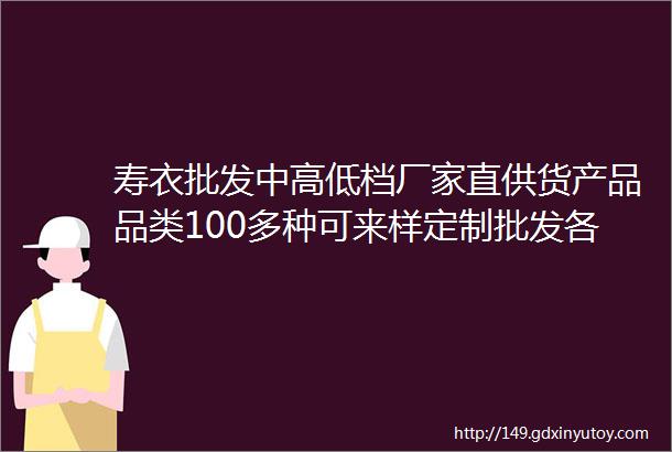 寿衣批发中高低档厂家直供货产品品类100多种可来样定制批发各自根据各地区风俗拿图问货电话15896535166