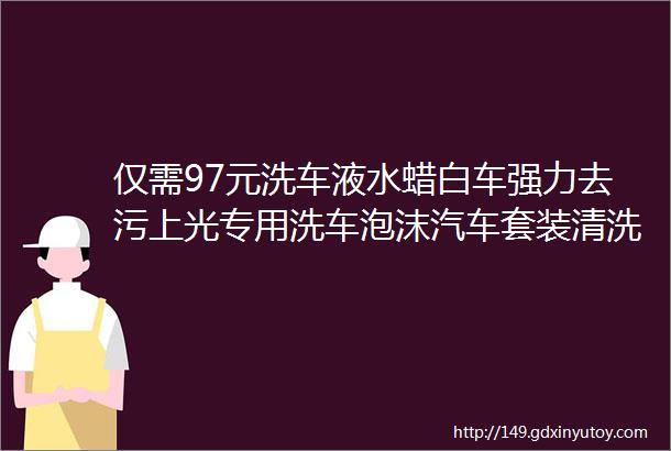 仅需97元洗车液水蜡白车强力去污上光专用洗车泡沫汽车套装清洗剂清洁用品