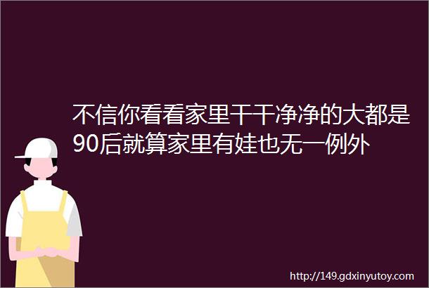 不信你看看家里干干净净的大都是90后就算家里有娃也无一例外