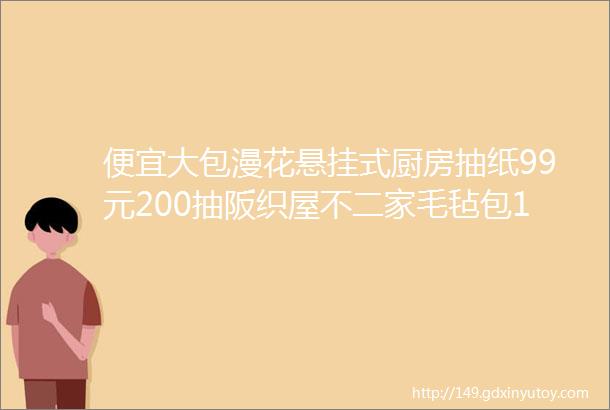 便宜大包漫花悬挂式厨房抽纸99元200抽阪织屋不二家毛毡包129元佰恩氏绿豆汁99元1L