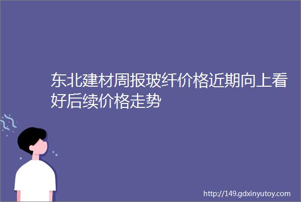 东北建材周报玻纤价格近期向上看好后续价格走势