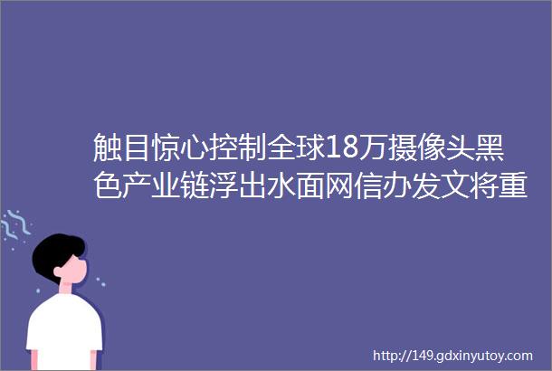 触目惊心控制全球18万摄像头黑色产业链浮出水面网信办发文将重击