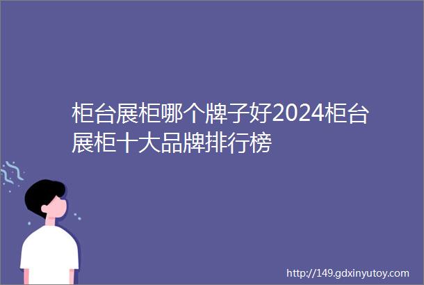 柜台展柜哪个牌子好2024柜台展柜十大品牌排行榜