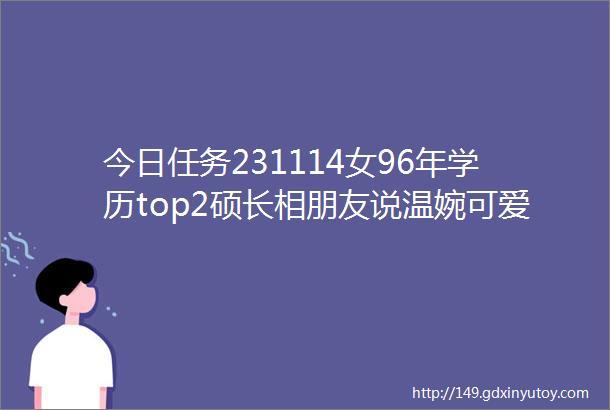 今日任务231114女96年学历top2硕长相朋友说温婉可爱私我也hh身高160体形匀称目前在北京工作