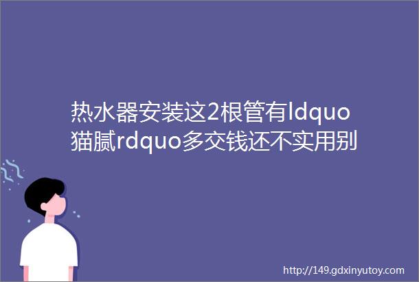 热水器安装这2根管有ldquo猫腻rdquo多交钱还不实用别被坑了