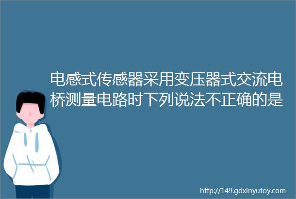 电感式传感器采用变压器式交流电桥测量电路时下列说法不正确的是