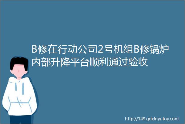 B修在行动公司2号机组B修锅炉内部升降平台顺利通过验收