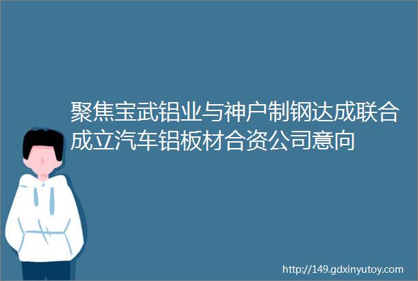 聚焦宝武铝业与神户制钢达成联合成立汽车铝板材合资公司意向