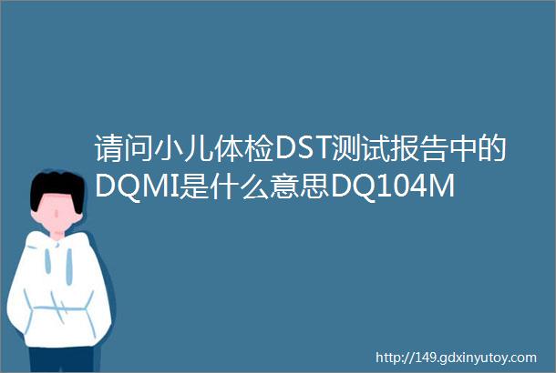 请问小儿体检DST测试报告中的DQMI是什么意思DQ104MI112是