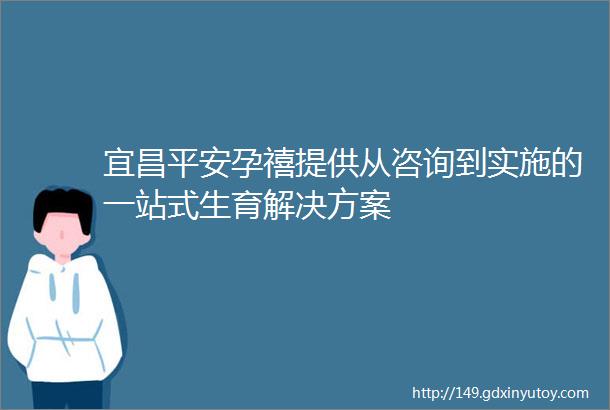 宜昌平安孕禧提供从咨询到实施的一站式生育解决方案