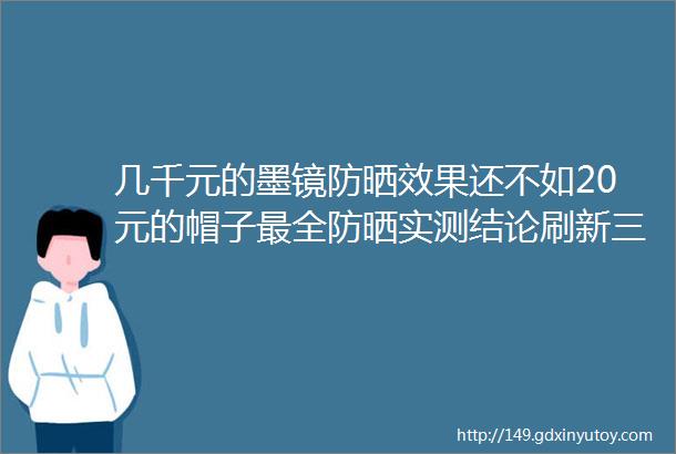 几千元的墨镜防晒效果还不如20元的帽子最全防晒实测结论刷新三观