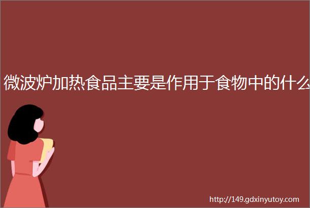 微波炉加热食品主要是作用于食物中的什么