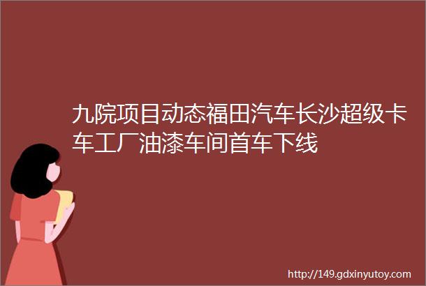 九院项目动态福田汽车长沙超级卡车工厂油漆车间首车下线