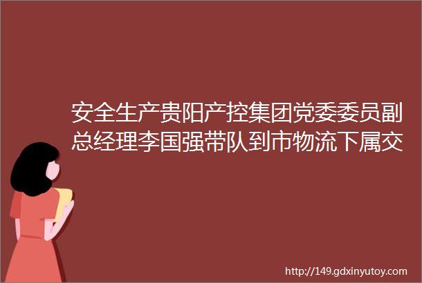 安全生产贵阳产控集团党委委员副总经理李国强带队到市物流下属交通物流公司开展安全生产工作检查