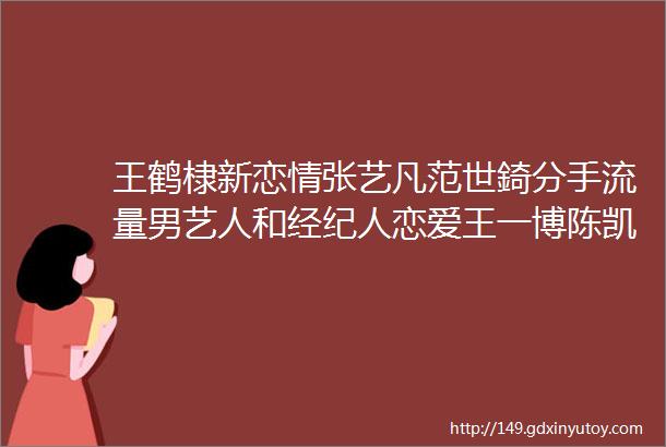 王鹤棣新恋情张艺凡范世錡分手流量男艺人和经纪人恋爱王一博陈凯歌秘密杨紫开新公司王鹤棣为新戏预热孙千陈靖可恋爱于适