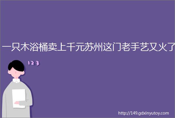 一只木浴桶卖上千元苏州这门老手艺又火了